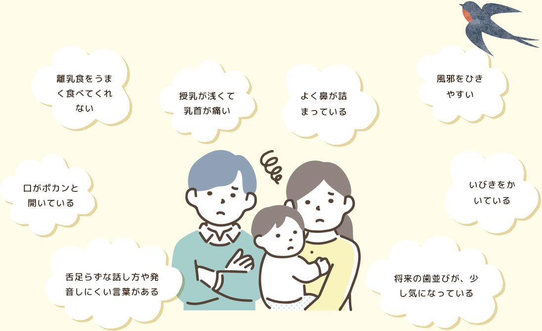 離乳食をうまく食べてくれない 授乳が浅くて乳首が痛い よく鼻が詰まっている 風邪をひきやすい いびきをかいている 将来の歯並びが、少し気になっている 舌足らずな話し方や発音しにくい言葉がある 口がポカンと開いている